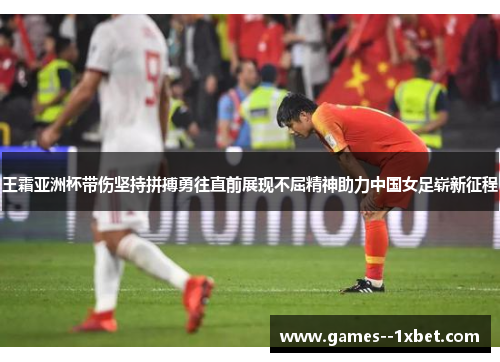 王霜亚洲杯带伤坚持拼搏勇往直前展现不屈精神助力中国女足崭新征程
