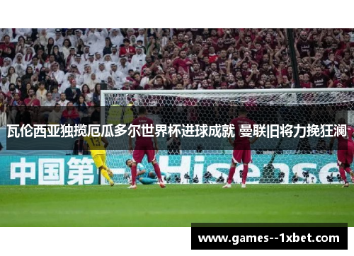 瓦伦西亚独揽厄瓜多尔世界杯进球成就 曼联旧将力挽狂澜