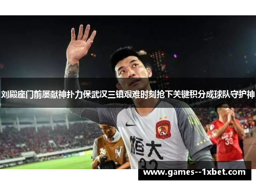 刘殿座门前屡献神扑力保武汉三镇艰难时刻抢下关键积分成球队守护神