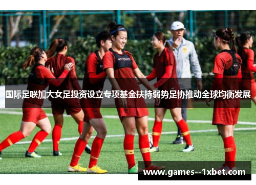 国际足联加大女足投资设立专项基金扶持弱势足协推动全球均衡发展