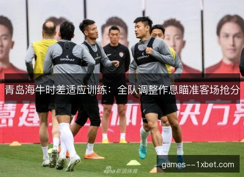 青岛海牛时差适应训练：全队调整作息瞄准客场抢分