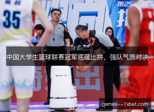 中国大学生篮球联赛冠军底蕴比拼，强队气质对决